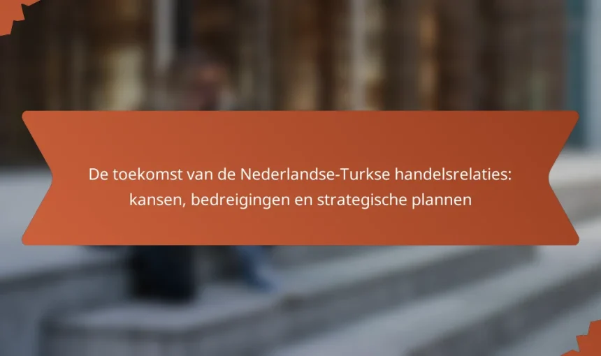 De toekomst van de Nederlandse-Turkse handelsrelaties: kansen, bedreigingen en strategische plannen