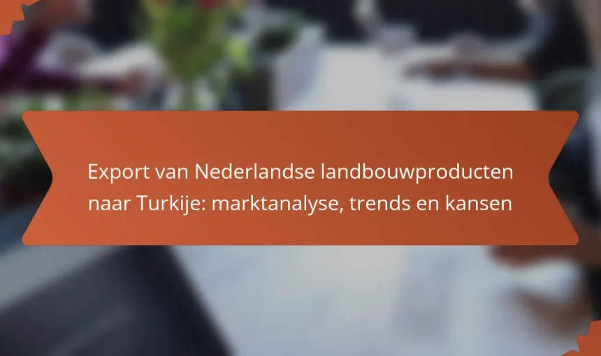 Export van Nederlandse landbouwproducten naar Turkije: marktanalyse, trends en kansen