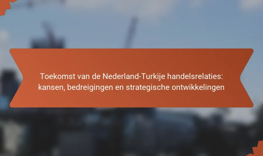 Toekomst van de Nederland-Turkije handelsrelaties: kansen, bedreigingen en strategische ontwikkelingen