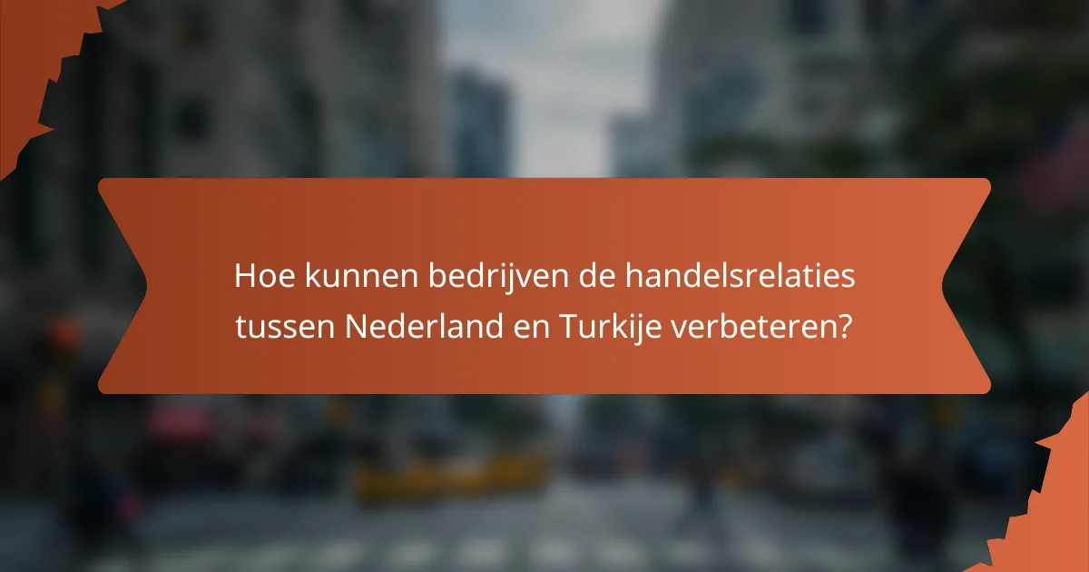Hoe kunnen bedrijven de handelsrelaties tussen Nederland en Turkije verbeteren?