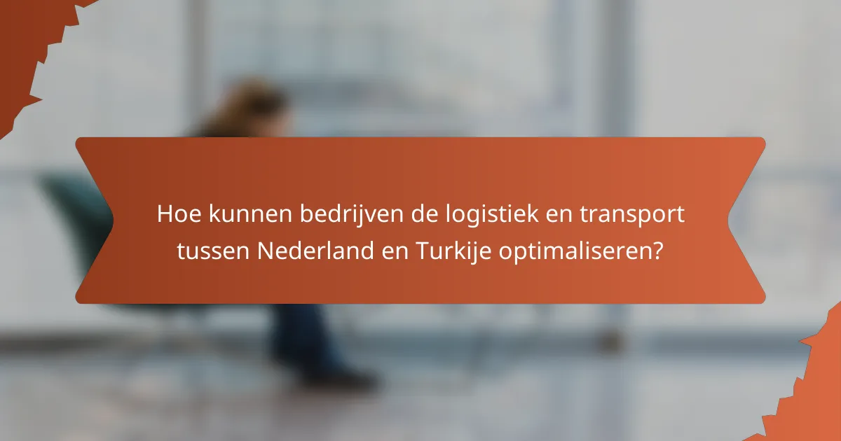 Hoe kunnen bedrijven de logistiek en transport tussen Nederland en Turkije optimaliseren?