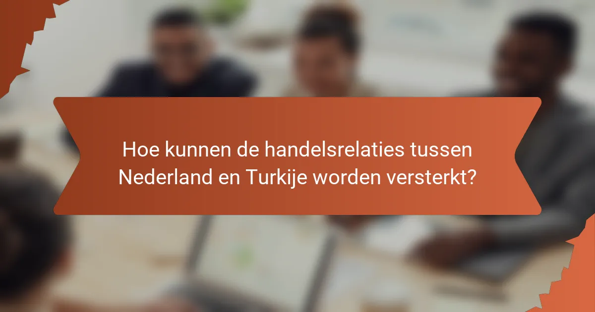 Hoe kunnen de handelsrelaties tussen Nederland en Turkije worden versterkt?