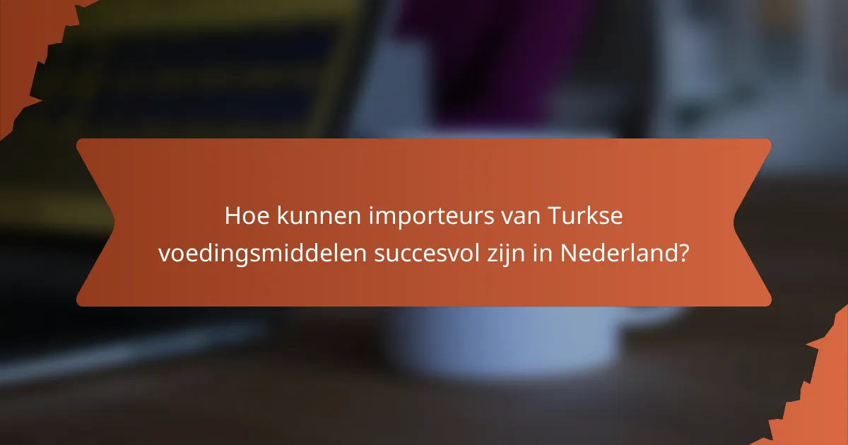 Hoe kunnen importeurs van Turkse voedingsmiddelen succesvol zijn in Nederland?