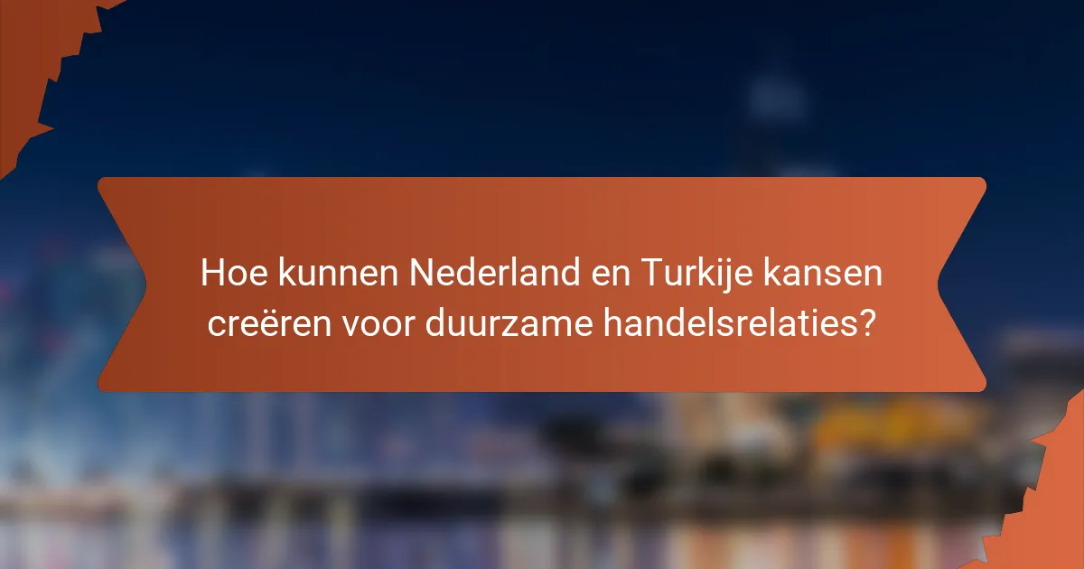 Hoe kunnen Nederland en Turkije kansen creëren voor duurzame handelsrelaties?