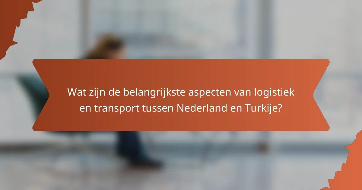 Wat zijn de belangrijkste aspecten van logistiek en transport tussen Nederland en Turkije?