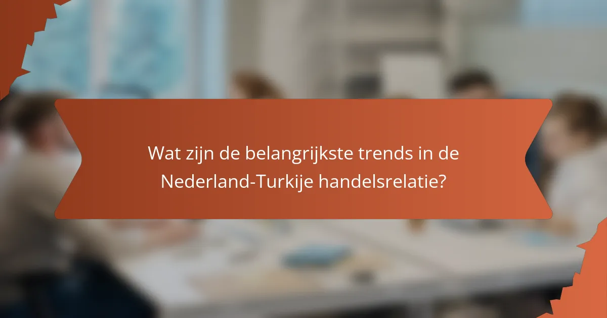 Wat zijn de belangrijkste trends in de Nederland-Turkije handelsrelatie?