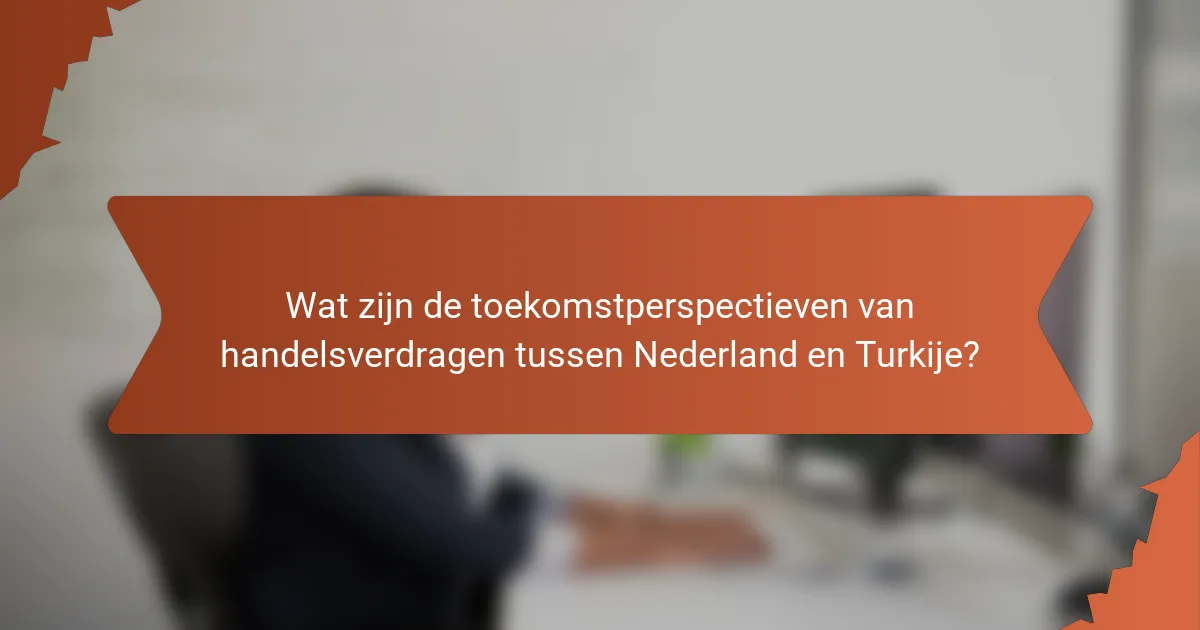 Wat zijn de toekomstperspectieven van handelsverdragen tussen Nederland en Turkije?
