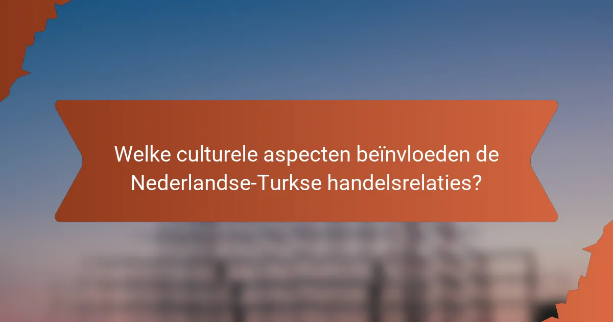 Welke culturele aspecten beïnvloeden de Nederlandse-Turkse handelsrelaties?