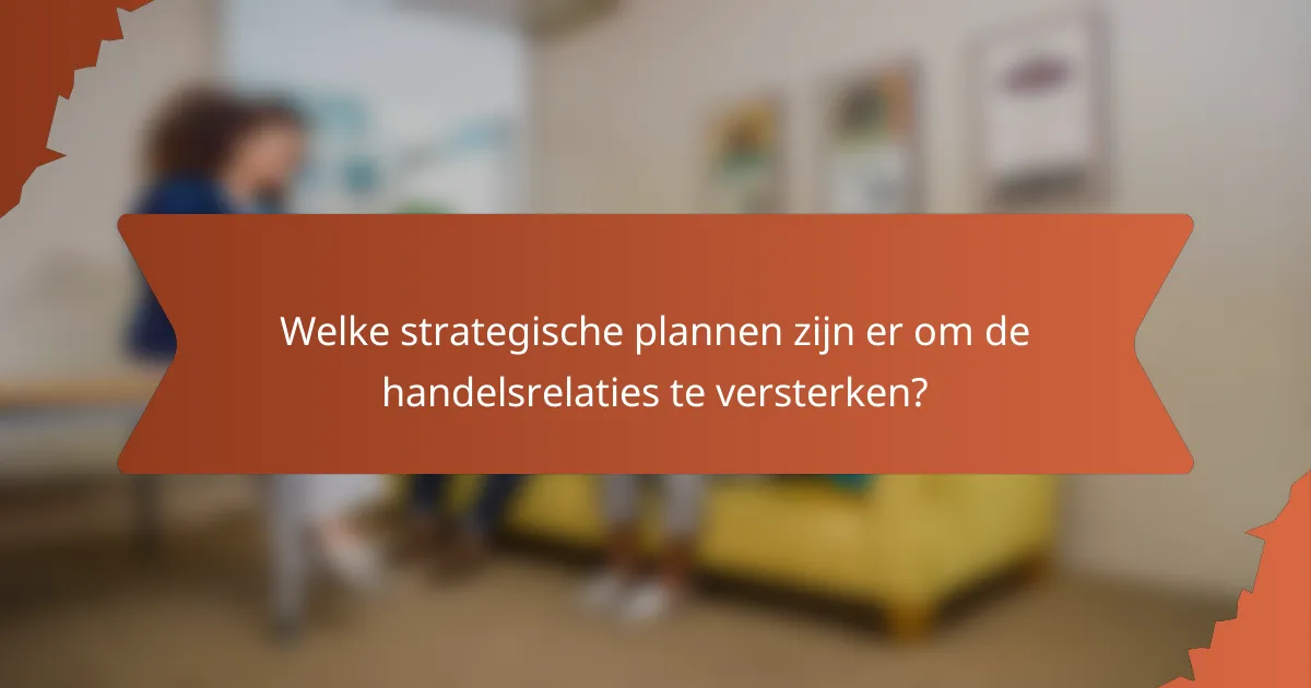 Welke strategische plannen zijn er om de handelsrelaties te versterken?