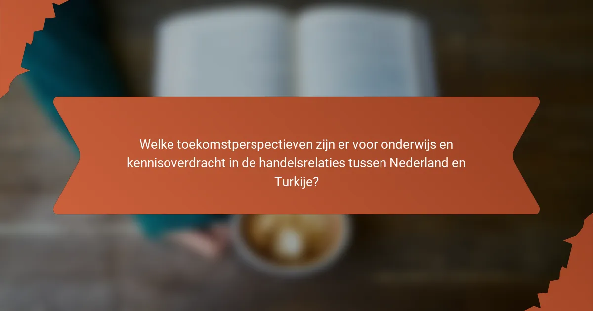 Welke toekomstperspectieven zijn er voor onderwijs en kennisoverdracht in de handelsrelaties tussen Nederland en Turkije?