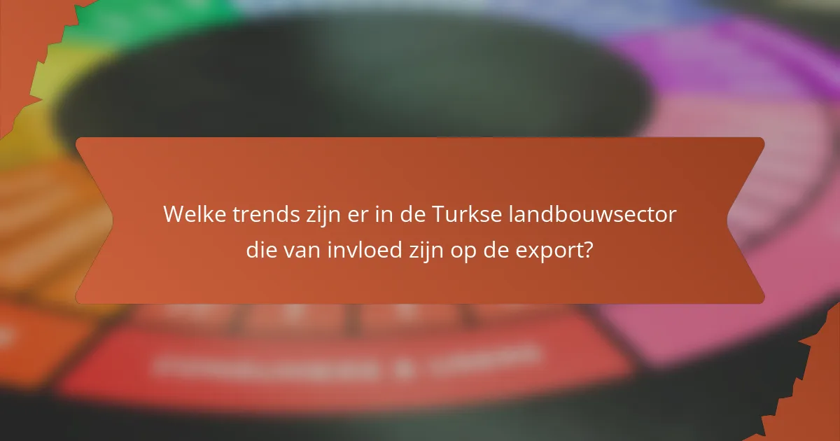 Welke trends zijn er in de Turkse landbouwsector die van invloed zijn op de export?